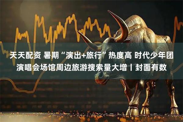 天天配资 暑期“演出+旅行”热度高 时代少年团演唱会场馆周边旅游搜索量大增丨封面有数