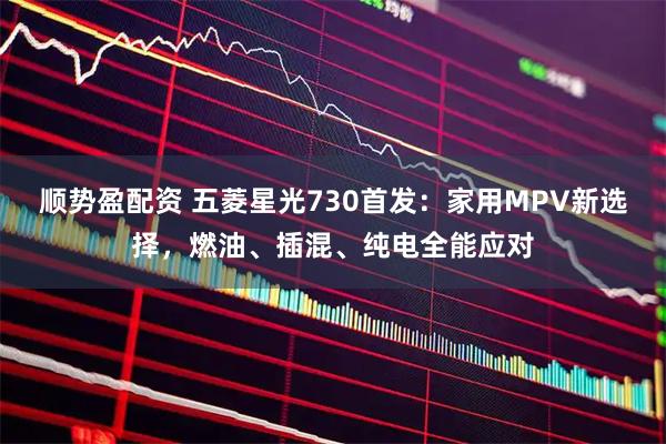 顺势盈配资 五菱星光730首发：家用MPV新选择，燃油、插混、纯电全能应对