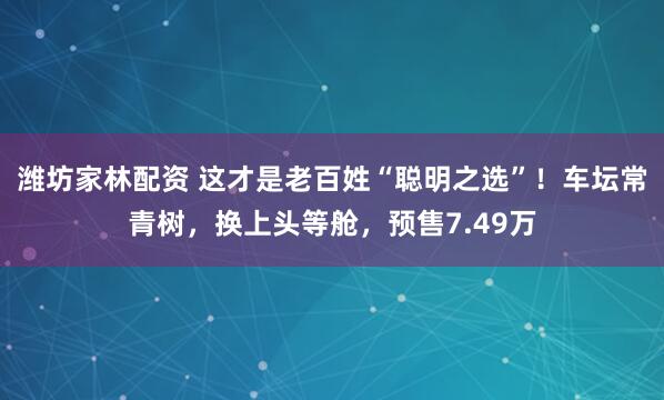 潍坊家林配资 这才是老百姓“聪明之选”！车坛常青树，换上头等舱，预售7.49万
