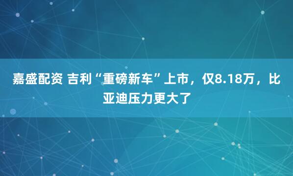 嘉盛配资 吉利“重磅新车”上市，仅8.18万，比亚迪压力更大了