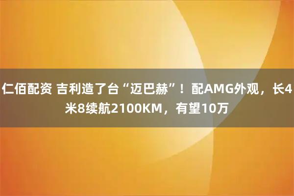仁佰配资 吉利造了台“迈巴赫”！配AMG外观，长4米8续航2100KM，有望10万
