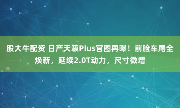股大牛配资 日产天籁Plus官图再曝！前脸车尾全焕新，延续2.0T动力，尺寸微增