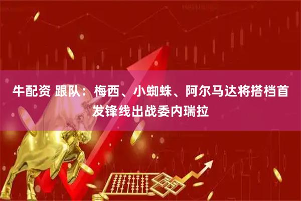 牛配资 跟队：梅西、小蜘蛛、阿尔马达将搭档首发锋线出战委内瑞拉