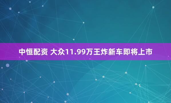 中恒配资 大众11.99万王炸新车即将上市