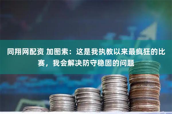 同翔网配资 加图索：这是我执教以来最疯狂的比赛，我会解决防守稳固的问题