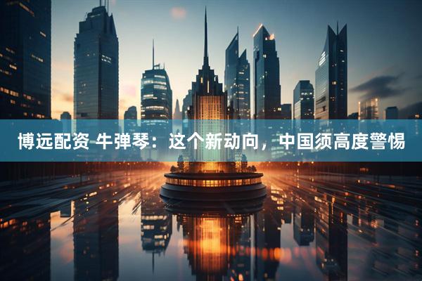 博远配资 牛弹琴：这个新动向，中国须高度警惕