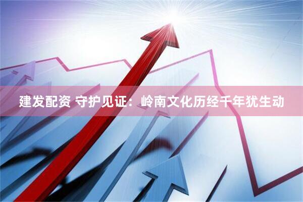 建发配资 守护见证：岭南文化历经千年犹生动