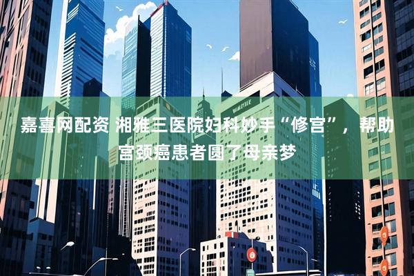 嘉喜网配资 湘雅三医院妇科妙手“修宫”，帮助宫颈癌患者圆了母亲梦
