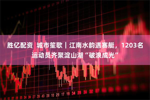 胜亿配资  城市笙歌｜江南水韵遇赛艇，1203名运动员齐聚淀山湖“破浪成光”