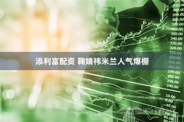 添利富配资 鞠婧祎米兰人气爆棚