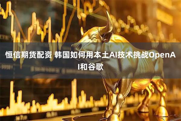恒信期货配资 韩国如何用本土AI技术挑战OpenAI和谷歌
