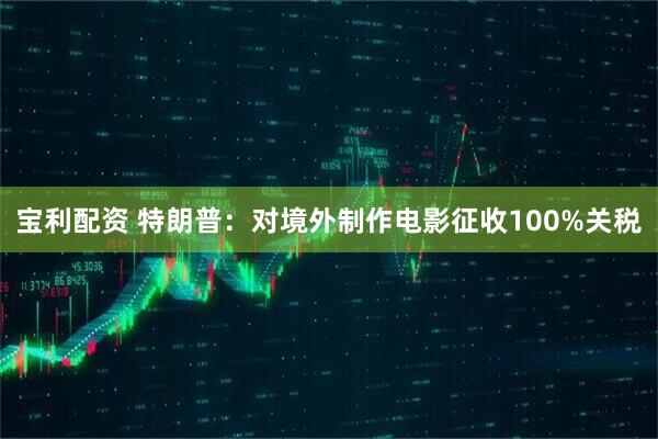 宝利配资 特朗普：对境外制作电影征收100%关税