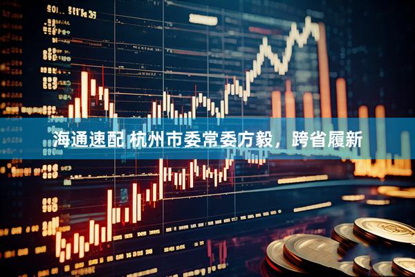 海通速配 杭州市委常委方毅，跨省履新