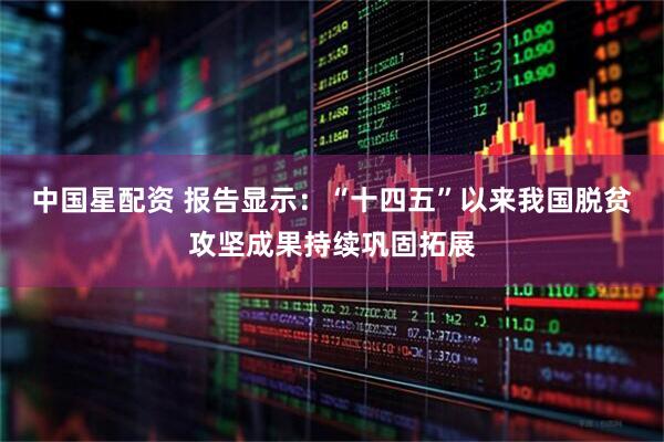 中国星配资 报告显示：“十四五”以来我国脱贫攻坚成果持续巩固拓展