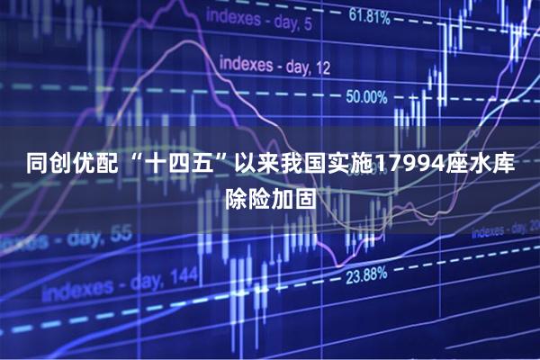 同创优配 “十四五”以来我国实施17994座水库除险加固
