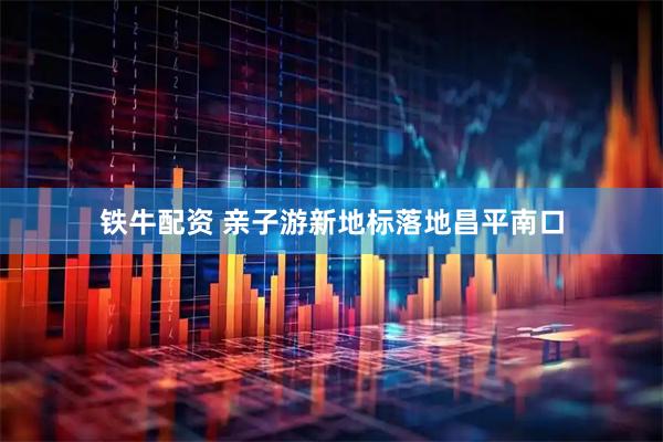 铁牛配资 亲子游新地标落地昌平南口