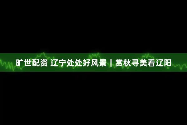 旷世配资 辽宁处处好风景｜赏秋寻美看辽阳