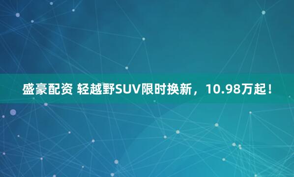 盛豪配资 轻越野SUV限时换新，10.98万起！