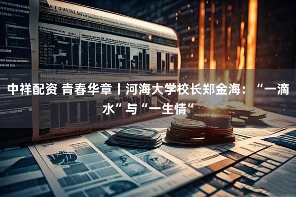 中祥配资 青春华章丨河海大学校长郑金海：“一滴水”与“一生情”