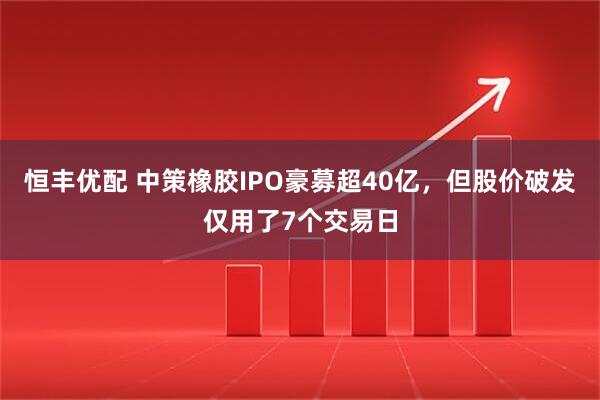 恒丰优配 中策橡胶IPO豪募超40亿，但股价破发仅用了7个交易日