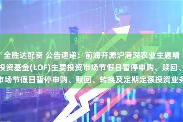全胜达配资 公告速递：前海开源沪港深农业主题精选灵活配置混合型证券投资基金(LOF)主要投资市场节假日暂停申购、赎回、转换及定期定额投资业务