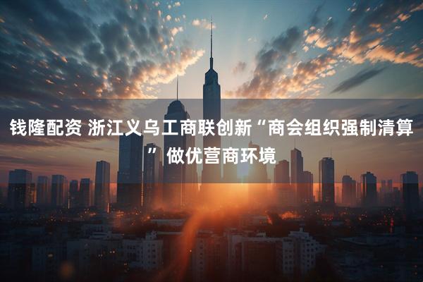 钱隆配资 浙江义乌工商联创新“商会组织强制清算” 做优营商环境