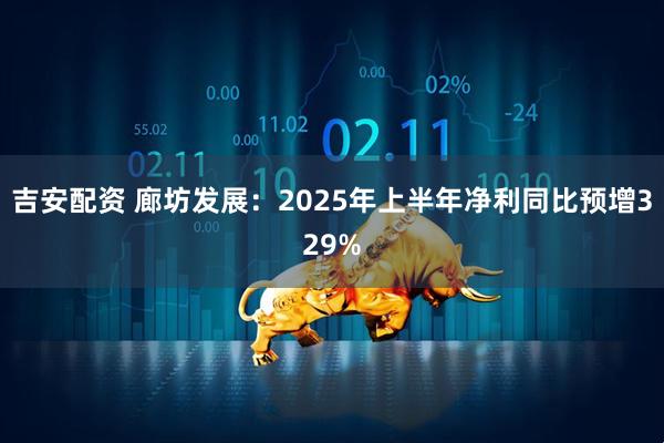 吉安配资 廊坊发展：2025年上半年净利同比预增329%