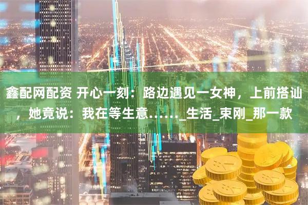 鑫配网配资 开心一刻:路边遇见一女神,上前搭讪,她竟说:我在等生意……_生活_束刚_那一款