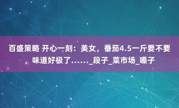 百盛策略 开心一刻：美女，番茄4.5一斤要不要，味道好极了……_段子_菜市场_嗓子