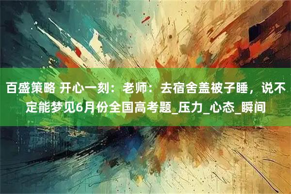 百盛策略 开心一刻:老师:去宿舍盖被子睡,说不定能梦见6月份全国高考题_压力_心态_瞬间