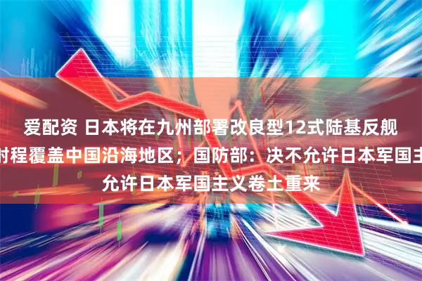 爱配资 日本将在九州部署改良型12式陆基反舰远程导弹，射程覆盖中国沿海地区；国防部：决不允许日本军国主义卷土重来