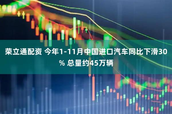 荣立通配资 今年1-11月中国进口汽车同比下滑30% 总量约45万辆
