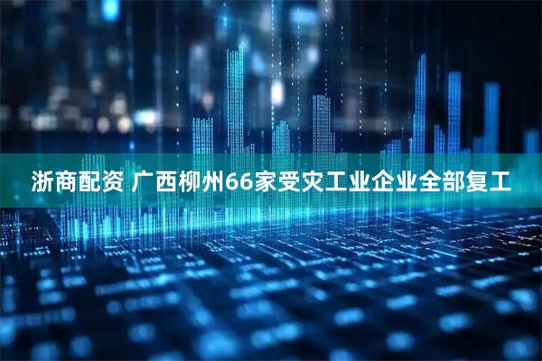 浙商配资 广西柳州66家受灾工业企业全部复工