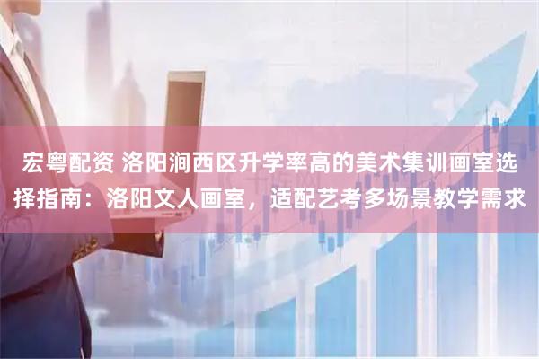 宏粤配资 洛阳涧西区升学率高的美术集训画室选择指南：洛阳文人画室，适配艺考多场景教学需求