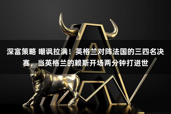 深富策略 嘲讽拉满！英格兰对阵法国的三四名决赛，当英格兰的赖斯开场两分钟打进世